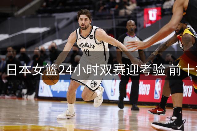 日本女篮24小时双赛迎考验 前十排名遭遇匈牙利挑战